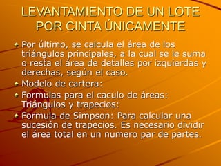 LEVANTAMIENTO DE UN LOTE
POR CINTA ÚNICAMENTE
Por último, se calcula el área de los
triángulos principales, a la cual se le suma
o resta el área de detalles por izquierdas y
derechas, según el caso.
Modelo de cartera:
Formulas para el caculo de áreas:
Triángulos y trapecios:
Formula de Simpson: Para calcular una
sucesión de trapecios. Es necesario dividir
el área total en un numero par de partes.
 