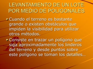LEVANTAMIENTO DE UN LOTE
POR MEDIO DE POLIGONALES
Cuando el terreno es bastante
grande o existen obstáculos que
impiden la visibilidad para utilizar
otros métodos.
Consiste en trazar un polígono que
siga aproximadamente los linderos
del terreno y desde puntos sobre
este polígono se toman los detalles…
 