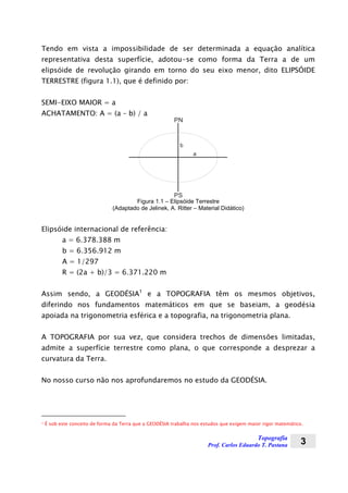 Topografia
Prof. Carlos Eduardo T. Pastana 3
Tendo em vista a impossibilidade de ser determinada a equação analítica
representativa desta superfície, adotou-se como forma da Terra a de um
elipsóide de revolução girando em torno do seu eixo menor, dito ELIPSÓIDE
TERRESTRE (figura 1.1), que é definido por:
SEMI-EIXO MAIOR = a
ACHATAMENTO: A = (a – b) / a
PN
PS
b
a
Figura 1.1 – Elipsóide Terrestre
(Adaptado de Jelinek, A. Ritter – Material Didático)
Elipsóide internacional de referência:
a = 6.378.388 m
b = 6.356.912 m
A = 1/297
R = (2a + b)/3 = 6.371.220 m
Assim sendo, a GEODÉSIA1
e a TOPOGRAFIA têm os mesmos objetivos,
diferindo nos fundamentos matemáticos em que se baseiam, a geodésia
apoiada na trigonometria esférica e a topografia, na trigonometria plana.
A TOPOGRAFIA por sua vez, que considera trechos de dimensões limitadas,
admite a superfície terrestre como plana, o que corresponde a desprezar a
curvatura da Terra.
No nosso curso não nos aprofundaremos no estudo da GEODÉSIA.
1 É sob este conceito de forma da Terra que a GEODÉSIA trabalha nos estudos que exigem maior rigor matemático.
 