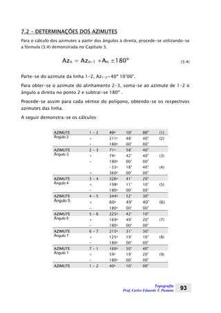 Topografia
Prof. Carlos Eduardo T. Pastana 93
7.2 – DETERMINAÇÕES DOS AZIMUTES
Para o cálculo dos azimutes a partir dos ângulos à direita, procede-se utilizando-se
a fórmula (3.4) demonstrada no Capítulo 3.
Azn = Azn-1 +An ±180º (3.4)
Parte-se do azimute da linha 1-2, Az1-2=40º 10’00”.
Para obter-se o azimute do alinhamento 2-3, soma-se ao azimute de 1-2 o
ângulo a direita no ponto 2 e subtrai-se 180º .
Procede-se assim para cada vértice do polígono, obtendo-se os respectivos
azimutes das linha.
A seguir demonstra-se os cálculos:
AZIMUTE 1 - 2 40o 10’ 00” (1)
Ângulo 2 + 211o 48’ 40” (2)
- 180o 00’ 00”
AZIMUTE 2 - 3 71o 58’ 40”
Ângulo 3 + 74o 42’ 40” (3)
- 180o 00’ 00”
-33o 18’ 40” (4)
+ 360o 00’ 00”
AZIMUTE 3 - 4 326o 41’ 20”
Ângulo 4 + 198o 11’ 10” (5)
- 180o 00’ 00”
AZIMUTE 4 - 5 344o 52’ 30”
Ângulo 5 + 60o 49’ 40” (6)
- 180o 00’ 00”
AZIMUTE 5 - 6 225o 42’ 10”
Ângulo 6 + 169o 49’ 20” (7)
- 180o 00’ 00”
AZIMUTE 6 - 7 215o 31’ 30”
Ângulo 7 + 125o 19’ 10” (8)
- 180o 00’ 00”
AZIMUTE 7 - 1 160o 50’ 40”
Ângulo 1 + 59o 19’ 20” (9)
- 180o 00’ 00”
AZIMUTE 1 - 2 40o 10’ 00”
 
