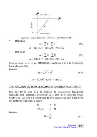 Topografia
Prof. Carlos Eduardo T. Pastana 97
1 (ponto origem)
1’
ex =0,728m
e=0,945my
X
Y
Ef
Figura 7.2 – Cálculo do Erro de Fechamento Linear Absoluto (Ef).
• Erro em x:
∑ ∑−= WEex (7.8)
728,0206,1277934,1277 =−=ex m
• Erro em y:
∑ ∑−= SNey (7.9)
945,0562,1767617,1766 =−=ey m
Com os valores ex e ey, por PITÁGORAS, calculamos o erro de fechamento
linear absoluto (Ef).
Portanto:
Ef ex ey= +2 2
(7.10)
193,1945,0728,0 22
=+=Ef m
7.6 – CÁLCULO DO ERRO DE FECHAMENTO LINEAR RELATIVO (M)
Para que ter-se uma idéia da precisão do levantamento topográfico
realizado, será necessário determinar-se o Erro de Fechamento Linear
Relativo (M). Este erro é a comparação do erro absoluto (Ef) com o perímetro
(P), conforme relacionado a seguir:
Ef → P
1,00 m → M
Portanto:
M
P
Ef
= (7.11)
 
