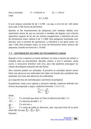 Topografia
Prof. Carlos Eduardo T. Pastana 98
Para o exemplo: P = 4.520,45 m Ef = 1,193 m
Logo:
M ≅ 3.789
O erro relativo cometido foi de 1:3.789 , ou seja, o erro foi de 1,00 metro
para cada 3.789 metros de perímetro.
Quando se faz levantamentos de poligonais com medidas obtidas com
diastímetro (trena de aço ou corrente) e medidas de ângulos com trânsito
(aparelhos capazes de ler até um minuto sexagesimal), a tolerância de erro
de fechamento linear relativo é de 1:1.000. Para poligonais levantadas com
bússola, com a corrente de agrimensor, a tolerância é em geral maior, ou
seja 1:500. Para estações totais, os erros de fechamento linear relativo são
pequenos, ficando em torno de 1:10.000.
7.7 – DISTRIBUIÇÃO DO ERRO DE FECHAMENTO LINEAR
Quando o erro é superior ao limite aceitável, só resta o recurso de refazer o
trabalho total ou parcialmente. Quando, porém, o erro é aceitável, ainda
assim, é necessário distribuir este erro, pois não podemos prosseguir no
cálculo do polígono enquanto ele não fechar.
Dois sistemas podem ser utilizados. O primeiro as correções devem serem
feitas nas abscissas (ou ordenadas) dos lados em função das somatórias das
projeções nos eixos das abscissas (ou ordenadas).
Já o segundo leva em consideração o perímetro da poligonal.
Estudaremos neste curso apenas o primeiro método, conforme definido nos
termos da proporção a seguir, conforme fórmulas 7.12 e 7.13.
∑
=
∆ −
−
x
ex
X
Cx
21
21
Onde:
Cx1 2− = É a correção que deve ser feita na abscissa do lado 1-2;
21−∆X = É a abscissa do lado 1-2;
ex = É o erro em x;
x∑ = É a soma de todas as abscissas, quer seja para leste (E) ou para
oeste (W). Ou seja: x E W= + ∑∑∑ .
Portanto:
 
