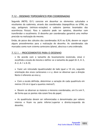 Topografia
Prof. Carlos Eduardo T. Pastana 111
7.12 – DESENHO TOPOGRÁFICO POR COORDENADAS
Segundo (NETO, O.F.) consiste em desenhar os elementos calculados e
resultantes da caderneta, através das coordenadas (topográficas ou UTM), ou
seja, poligonais (vértices-estações) e cadastro (pontos levantados das
ocorrências físicas). Para o cadastro pode ser optativo, desenhar com
transferidor e escalímetro. O desenho por coordenadas garantirá uma melhor
precisão na realização do mesmo.
Então, de posse dos cálculos das coordenadas (X,Y) ou (E,N), devem-se seguir
alguns procedimentos para a realização do desenho. As coordenadas são
marcadas como num sistema cartesiano (plano), abscissa e uma ordenada.
7.12.1. – PROCEDIMENTOS PARA O DESENHO
• De acordo com o tamanho do levantamento (extensão, área) é
escolhida a escala do mesmo e define-se o tamanho do papel (A-4, A-3,
A-2, A-1 e A-0);
• Fazer um reticulado (quadriculado) de lado igual a 10 cm, segundo
orientação dos eixos cartesianos x e y; deve-se observar que a direção
Norte é referente ao eixo y;
• Com a escala definida, determinar a variação de cada quadrícula em
metros (10 cm é igual a quantos metros?);
• Devem-se observar as maiores e menores coordenadas, em X e em Y,
de forma que os pontos não caiam fora do papel;
• As quadrículas devem ser referenciadas e denominadas por valores
inteiros e ficam na parte inferior/superior e direita/esquerda do
desenho;
 