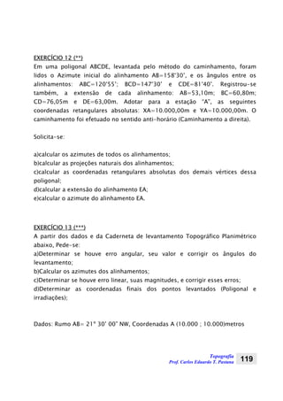 Topografia
Prof. Carlos Eduardo T. Pastana 119
EXERCÍCIO 12 (**)
Em uma poligonal ABCDE, levantada pelo método do caminhamento, foram
lidos o Azimute inicial do alinhamento AB=158°30’, e os ângulos entre os
alinhamentos: ABC=120°55’; BCD=147°30’ e CDE=81°40’. Registrou-se
também, a extensão de cada alinhamento: AB=53,10m; BC=60,80m;
CD=76,05m e DE=63,00m. Adotar para a estação “A”, as seguintes
coordenadas retangulares absolutas: XA=10.000,00m e YA=10.000,00m. O
caminhamento foi efetuado no sentido anti-horário (Caminhamento a direita).
Solicita-se:
a)calcular os azimutes de todos os alinhamentos;
b)calcular as projeções naturais dos alinhamentos;
c)calcular as coordenadas retangulares absolutas dos demais vértices dessa
poligonal;
d)calcular a extensão do alinhamento EA;
e)calcular o azimute do alinhamento EA.
EXERCÍCIO 13 (***)
A partir dos dados e da Caderneta de levantamento Topográfico Planimétrico
abaixo, Pede-se:
a)Determinar se houve erro angular, seu valor e corrigir os ângulos do
levantamento;
b)Calcular os azimutes dos alinhamentos;
c)Determinar se houve erro linear, suas magnitudes, e corrigir esses erros;
d)Determinar as coordenadas finais dos pontos levantados (Poligonal e
irradiações);
Dados: Rumo AB= 21º 30’ 00” NW, Coordenadas A (10.000 ; 10.000)metros
 