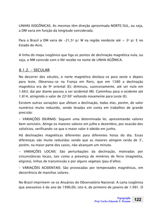 Topografia
Prof. Carlos Eduardo T. Pastana 122
LINHAS ISOGÔNICAS. As mesmas têm direção aproximada NORTE/SUL, ou seja,
a DM varia em função da longitude considerada.
Para o Brasil a DM varia de -21,5o p/ W na região nordeste até + 3o p/ E no
Estado do Acre.
A linha do mapa isogônico que liga os pontos de declinação magnética nula, ou
seja, o NM coincide com o NV recebe no nome de LINHA AGÔNICA.
8.1.2. – SECULAR
No decorrer dos séculos, o norte magnético desloca-se para oeste e depois
para leste. Observou-se na França em Paris, que em 1580 a declinação
magnética era de 9o oriental (E); diminuiu, sucessivamente, até ser nulo em
1.663; daí por diante passou a ser ocidental (W). Caminhou para o ocidente até
1.814, atingindo o valor de 22o30’ voltando novamente para Leste (E).
Existem outras variações que afetam a declinação, todas elas, porém, de valor
numérico muito reduzido, sendo levadas em conta em trabalhos de grande
precisão:
- VARIAÇÕES DIURNAS: Seguem uma determinada lei, apresentando valores
bem sensíveis. Atinge os maiores valores em julho e dezembro, por ocasião dos
solstícios, verificando-se que o maior valor é obtido em junho.
Há declinações magnéticas diferentes para diferentes horas do dia. Essas
diferenças são muito reduzidas sendo que as maiores atingem cerda de 3’,
porém, na maior parte dos casos, não alcançam um minuto.
- VARIAÇÕES LOCAIS: São perturbações da declinação, motivadas por
circunstâncias locais, tais como a presença de minérios de ferro (magnetita,
eligisto), linhas de transmissão e por alguns vegetais (pau d’alho).
- VARIAÇÕES ACIDENTAIS: São provocadas por tempestades magnéticas, em
decorrência de manchas solares.
No Brasil imprimem-se os Anuários do Observatório Nacional. A carta isogônica
que anexamos é do ano de 1990,00, isto é, de primeiro de janeiro de 1.991. O
 