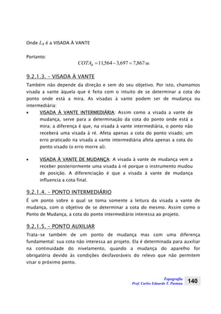 Topografia
Prof. Carlos Eduardo T. Pastana 140
Onde LB é a VISADA À VANTE
Portanto:
867,7697,3564,11 =−=BCOTA m
9.2.1.3. – VISADA À VANTE
Também não depende da direção e sem do seu objetivo. Por isto, chamamos
visada a vante àquela que é feita com o intuito de se determinar a cota do
ponto onde está a mira. As visadas à vante podem ser de mudança ou
intermediária:
• VISADA À VANTE INTERMEDIÁRIA: Assim como a visada a vante de
mudança, serve para a determinação da cota do ponto onde está a
mira; a diferença é que, na visada à vante intermediária, o ponto não
receberá uma visada à ré. Afeta apenas a cota do ponto visado; um
erro praticado na visada a vante intermediária afeta apenas a cota do
ponto visado (o erro morre aí).
• VISADA À VANTE DE MUDANÇA: A visada à vante de mudança vem a
receber posteriormente uma visada à ré porque o instrumento mudou
de posição. A diferenciação é que a visada à vante de mudança
influencia a cota final.
9.2.1.4. – PONTO INTERMEDIÁRIO
É um ponto sobre o qual se toma somente a leitura da visada a vante de
mudança, com o objetivo de se determinar a cota do mesmo. Assim como o
Ponto de Mudança, a cota do ponto intermediário interessa ao projeto.
9.2.1.5. – PONTO AUXILIAR
Trata-se também de um ponto de mudança mas com uma diferença
fundamental: sua cota não interessa ao projeto. Ela é determinada para auxiliar
na continuidade do nivelamento, quando a mudança do aparelho for
obrigatória devido às condições desfavoráveis do relevo que não permitem
visar o próximo ponto.
 