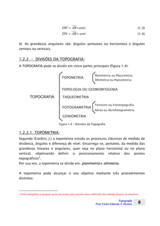 Topografia
Prof. Carlos Eduardo T. Pastana 8
iABDH cos×= (1.3)
seniABDN ×= (1.4)
b) As grandezas angulares são: ângulos azimutais ou horizontais e ângulos
zenitais ou verticais.
1.2.2. - DIVISÕES DA TOPOGRAFIA:
A TOPOGRAFIA pode se dividir em cinco partes principais (figura 1.4):
Planimetria ou Placometria
TOPOLOGIA OU GEOMORFOGENIA
TAQUEOMETRIA
GONIOMETRIA
TOPOGRAFIA
Altimetria ou Hipsometria
Terrestre ou Fototopografia
Aérea ou Aerofotogrametria
TOPOMETRIA
FOTOGRAMETRIA
Figura 1.4 – Divisões da Topografia
1.2.2.1. TOPOMETRIA:
Segundo (Cordini, J.) a topometria estuda os processos clássicos de medida de
distância, ângulos e diferença de nível. Encarrega-se, portanto, da medida das
grandezas lineares e angulares, quer seja no plano horizontal ou no plano
vertical, objetivando definir o posicionamento relativo dos pontos
topográficos3
.
Por sua vez, a topometria se divide em: planimetria e altimetria.
A topometria pode alcançar o seu objetivo mediante três procedimentos
distintos:
3 Ponto topográfico é qualquer ponto do terreno que contribui para a definição das medidas lineares ou angulares.
 