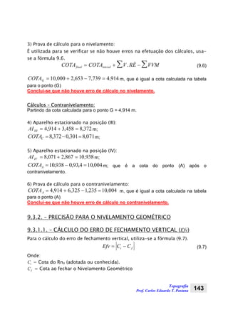 Topografia
Prof. Carlos Eduardo T. Pastana 143
3) Prova de cálculo para o nivelamento:
É utilizada para se verificar se não houve erros na efetuação dos cálculos, usa-
se a fórmula 9.6.
COTA COTA V RÉ VVMfinal inicial= + − ∑∑ . (9.6)
914,4739,7653,2000,10 =−+=GCOTA m, que é igual a cota calculada na tabela
para o ponto (G)
Conclui-se que não houve erro de cálculo no nivelamento.
Cálculos – Contranivelamento:
Partindo da cota calculada para o ponto G = 4,914 m.
4) Aparelho estacionado na posição (III):
372,8458,3914,4 =+=IIIAI m;
071,8301,0372,8 =−=CCOTA m;
5) Aparelho estacionado na posição (IV):
938,10867,2071,8 =+=IVAI m;
004,104,93,0938,10 =−=ACOTA m; que é a cota do ponto (A) após o
contranivelamento.
6) Prova de cálculo para o contranivelamento:
004,10235,1325,6914,4 =−+=ACOTA m, que é igual a cota calculada na tabela
para o ponto (A)
Conclui-se que não houve erro de cálculo no contranivelamento.
9.3.2. – PRECISÃO PARA O NIVELAMENTO GEOMÉTRICO
9.3.1.1. – CÁLCULO DO ERRO DE FECHAMENTO VERTICAL (Efv)
Para o cálculo do erro de fechamento vertical, utiliza-se a fórmula (9.7).
Efv C Ci f= − (9.7)
Onde:
Ci = Cota do Rno (adotada ou conhecida).
Cf = Cota ao fechar o Nivelamento Geométrico
 