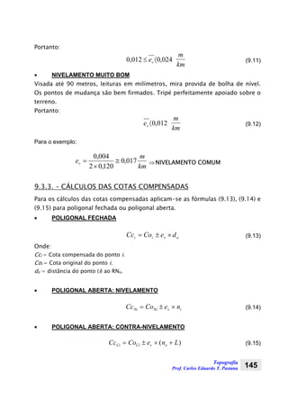 Topografia
Prof. Carlos Eduardo T. Pastana 145
Portanto:
024,0012,0 〈≤ ve
km
m
(9.11)
• NIVELAMENTO MUITO BOM
Visada até 90 metros, leituras em milímetros, mira provida de bolha de nível.
Os pontos de mudança são bem firmados. Tripé perfeitamente apoiado sobre o
terreno.
Portanto:
012,0〈ve
km
m
(9.12)
Para o exemplo:
km
m
ev 017,0
120,02
004,0
≅
×
= ⇒NIVELAMENTO COMUM
9.3.3. – CÁLCULOS DAS COTAS COMPENSADAS
Para os cálculos das cotas compensadas aplicam-se as fórmulas (9.13), (9.14) e
(9.15) para poligonal fechada ou poligonal aberta.
• POLIGONAL FECHADA
ovii deCoCc ×±= (9.13)
Onde:
Cci = Cota compensada do ponto i.
Coi = Cota original do ponto i.
do = distância do ponto (i) ao RNo.
• POLIGONAL ABERTA: NIVELAMENTO
Cc Co e nNi Ni v i= ± × (9.14)
• POLIGONAL ABERTA: CONTRA-NIVELAMENTO
Cc Co e n LCi Ci v o= ± × +( ) (9.15)
 