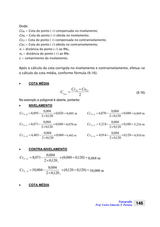 Topografia
Prof. Carlos Eduardo T. Pastana 146
Onde:
CcNi = Cota do ponto ( i ) compensada no nivelamento;
CoNi = Cota do ponto ( i ) obtida no nivelamento;
CcCi = Cota do ponto ( i ) compensada no contranivelamento;
CoCi = Cota do ponto ( i ) obtida no contranivelamento;
ni = distância do ponto ( i ) ao RNo.
no = distância do ponto ( i ) ao RNf.
L = comprimento do nivelamento.
Após o cálculo da cota corrigida no nivelamento e contranivelamento, efetua-se
o cálculo da cota média, conforme fórmula (9.16).
• COTA MÉDIA
C
Cc Co
i
Ni Ci
final
=
+
2
(9.16)
No exemplo a poligonal é aberta, portanto:
• NIVELAMENTO
=×
×
−=− 020,0
120,02
004,0
095,8BNCc 8,095 m
=×
×
−=− 040,0
120,02
004,0
071,8CNCc 8,070 m
=×
×
−=− 060,0
120,02
004,0
403,6DNCc 6,402 m
=×
×
−=− 080,0
120,02
004,0
870,6ENCc 6,869 m
=×
×
−=− 100,0
120,02
004,0
218,5FNCc 5,216 m
=×
×
−=− 120,0
120,02
004,0
914,4GNCc 4,910 m
• CONTRA-NIVELAMENTO
=+×
×
−=− )120,0080,0(
120,02
004,0
071,8
v
CCCc 8,068 m
=+×
×
−=− )120,0120,0(
120,02
004,0
004,10
v
ACCc 10,000 m
• COTA MÉDIA
 