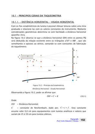 Topografia
Prof. Carlos Eduardo T. Pastana 152
10.1 – PRINCIPIOS GERAIS DA TAQUEOMETRIA
10.1.1. – DISTÂNCIA HORIZONTAL – VISADA HORIZONTAL
Com os fios estadimétricos da luneta é possível efetuar leituras sobre uma mira
graduada e relacioná-las com os valores constantes do instrumento. Mediante
considerações geométricas determina-se com facilidade a distância horizontal
aparelho-mira.
Na figura 10.2 observa-se que a distância horizontal (DH) entre os pontos PQ
será deduzida da relação existente entre os triângulos a’b’F e ABF , que são
semelhantes e opostos ao vértice, somando-se com constantes de fabricação
do taqueômetro.
DH
C K
c f
F
B
M
A
S
P
Q
a a’
b b’
o
h
DV
Figura 10.2 – Princípio da Estadimétrica.
(Distância Horizontal – Visada Horizontal)
Observando a figura 10.2, pode-se afirmar que:
KCDH += (10.1)
Onde:
DH = Distância Horizontal;
C = constante de Reichembach, dado por; fcC += . Esta constante
assume valor 0,0 cm para equipamentos com lunetas analíticas e valores que
variam de 25 à 50 cm para lunetas aláticas.
 