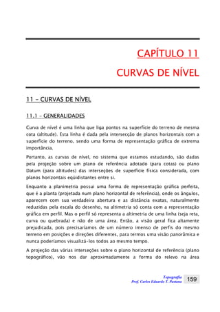 Topografia
Prof. Carlos Eduardo T. Pastana 159
CAPÍTULO 11
CURVAS DE NÍVEL
11 – CURVAS DE NÍVEL
11.1 – GENERALIDADES
Curva de nível é uma linha que liga pontos na superfície do terreno de mesma
cota (altitude). Esta linha é dada pela intersecção de planos horizontais com a
superfície do terreno, sendo uma forma de representação gráfica de extrema
importância.
Portanto, as curvas de nível, no sistema que estamos estudando, são dadas
pela projeção sobre um plano de referência adotado (para cotas) ou plano
Datum (para altitudes) das interseções de superfície física considerada, com
planos horizontais eqüidistantes entre si.
Enquanto a planimetria possui uma forma de representação gráfica perfeita,
que é a planta (projetada num plano horizontal de referência), onde os ângulos,
aparecem com sua verdadeira abertura e as distância exatas, naturalmente
reduzidas pela escala do desenho, na altimetria só conta com a representação
gráfica em perfil. Mas o perfil só representa a altimetria de uma linha (seja reta,
curva ou quebrada) e não de uma área. Então, a visão geral fica altamente
prejudicada, pois precisaríamos de um número imenso de perfis do mesmo
terreno em posições e direções diferentes, para termos uma visão panorâmica e
nunca poderíamos visualizá-los todos ao mesmo tempo.
A projeção das várias interseções sobre o plano horizontal de referência (plano
topográfico), vão nos dar aproximadamente a forma do relevo na área
 