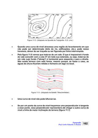 Topografia
Prof. Carlos Eduardo T. Pastana 162
Figura 11.5 - (Adaptado de Apostila de Topografia - E.E. Lins.)
• Quando uma curva de nível atravessa uma região do levantamento em que
não pode ser determinada (leito do rio, edificações, etc.), pode nessa
travessia, deixar de ser traçada ou ser figurada por linha interrompida.
• Pela figura 11.6 vemos que trata-se de um vale. O que é impossível é fundo
do vale coincidir com a cota 37 em toda sua extensão, ou seja, tratar-se de
um vale cujo fundo ("talveg") é horizontal para esquerda e para a direita.
Não existe terreno com esta forma, mesmo porque, se fosse o caso, as
águas da chuva ficariam retidas e formaria um lago no local.
Figura 11.6 - (Adaptado de Baitelli / Weschenfelder)
• Uma curva de nível não pode bifurcar-se.
• Se por um ponto da curva de nível traçarmos uma perpendicular à tangente
a esse ponto, essa perpendicular representará até chegar a outra curva de
nível a linha de maior inclinação do terreno (figura 11.7)
 