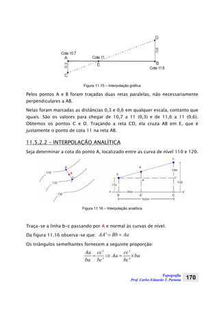 Topografia
Prof. Carlos Eduardo T. Pastana 170
Figura 11.15 – Interpolação gráfica
Pelos pontos A e B foram traçadas duas retas paralelas, não necessariamente
perpendiculares a AB.
Nelas foram marcadas as distâncias 0,3 e 0,6 em qualquer escala, contanto que
iguais. São os valores para chegar de 10,7 a 11 (0,3) e de 11,6 a 11 (0,6).
Obtemos os pontos C e D. Traçando a reta CD, ela cruza AB em E, que é
justamente o ponto de cota 11 na reta AB.
11.5.2.2 – INTERPOLAÇÃO ANALÍTICA
Seja determinar a cota do ponto A, localizado entre as curva de nível 110 e 120.
Figura 11.16 – Interpolação analítica
Traça-se a linha b-c passando por A e normal às curvas de nível.
Da figura 11.16 observa-se que: 'AA Bb Aa= +
Os triângulos semelhantes fornecem a seguinte proporção:
' '
' '
Aa cc cc
Aa ba
ba bc bc
= ⇒ = ×
 
