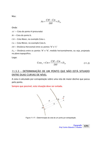 Topografia
Prof. Carlos Eduardo T. Pastana 171
Mas:
Ab
CM Cm
Aa D
DH
−
= ×
Onde:
AA’ = Cota do ponto A (procurada)
Bb = Cota do ponto b.
CM = Cota Maior, no exemplo Cota c.
Cm = Cota Menor, no exemplo Cota b.
DH = Distância Horizontal entre os pontos “b” e “c”
DAb = Distância entre os pontos “A” e “b”, medido horizontalmente, ou seja, projetada
no plano topográfico.
Logo:
A Ab
CM Cm
Cota Cm D
DH
−
= + × (11.2)
11.5.3 – DETERMINAÇÃO DE UM PONTO QUE NÃO ESTÁ SITUADO
ENTRE DUAS CURVAS DE NÍVEL
A cota é calculado por extrapolação sobre uma reta de maior declive que passa
pelo ponto.
Sempre que possível, esta situação deve ser evitada.
A
B
P
d’
d
Figura 11.17 – Determinação da cota de um ponto por extrapolação
 