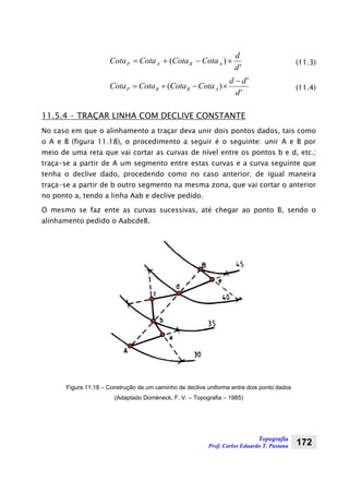 Topografia
Prof. Carlos Eduardo T. Pastana 172
'
)(
d
d
CotaCotaCotaCota ABAP ×−+= (11.3)
'
'
)(
d
dd
CotaCotaCotaCota ABBP
−
×−+= (11.4)
11.5.4 – TRAÇAR LINHA COM DECLIVE CONSTANTE
No caso em que o alinhamento a traçar deva unir dois pontos dados, tais como
o A e B (figura 11.18), o procedimento a seguir é o seguinte: unir A e B por
meio de uma reta que vai cortar as curvas de nível entre os pontos b e d, etc.;
traça-se a partir de A um segmento entre estas curvas e a curva seguinte que
tenha o declive dado, procedendo como no caso anterior; de igual maneira
traça-se a partir de b outro segmento na mesma zona, que vai cortar o anterior
no ponto a, tendo a linha Aab e declive pedido.
O mesmo se faz ente as curvas sucessivas, até chegar ao ponto B, sendo o
alinhamento pedido o AabcdeB.
Figura 11.18 – Construção de um caminho de declive uniforme entre dois ponto dados
(Adaptado Doméneck, F. V. – Topografia – 1985)
 