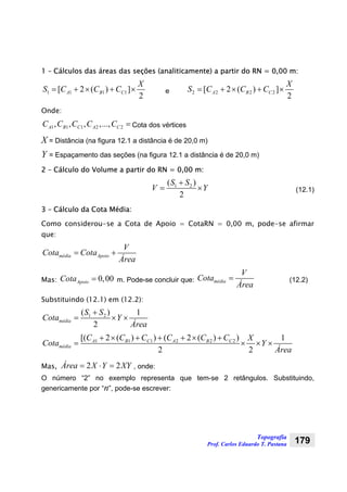 Topografia
Prof. Carlos Eduardo T. Pastana 179
1 – Cálculos das áreas das seções (analiticamente) a partir do RN = 0,00 m:
1 1 1 1[ 2 ( ) ]
2
A B C
X
S C C C= + × + × e 2 2 2 2[ 2 ( ) ]
2
A B C
X
S C C C= + × + ×
Onde:
1 1 1 2 2, , , ,...,A B C A CC C C C C = Cota dos vértices
X = Distância (na figura 12.1 a distância é de 20,0 m)
Y = Espaçamento das seções (na figura 12.1 a distância é de 20,0 m)
2 – Cálculo do Volume a partir do RN = 0,00 m:
1 2( )
2
S S
V Y
+
= × (12.1)
3 – Cálculo da Cota Média:
Como considerou-se a Cota de Apoio = CotaRN = 0,00 m, pode-se afirmar
que:
média Apoio
V
Cota Cota
Área
= +
Mas: 0,00ApoioCota = m. Pode-se concluir que: média
V
Cota
Área
= (12.2)
Substituindo (12.1) em (12.2):
1 2( ) 1
2
média
S S
Cota Y
Área
+
= × ×
1 1 1 2 2 2[( 2 ( ) ) ( 2 ( ) ) 1
2 2
A B C A B C
média
C C C C C C X
Cota Y
Área
+ × + + + × +
= × × ×
Mas, 2 2Área X Y XY= ⋅ = , onde:
O número “2” no exemplo representa que tem-se 2 retângulos. Substituindo,
genericamente por “n”, pode-se escrever:
 