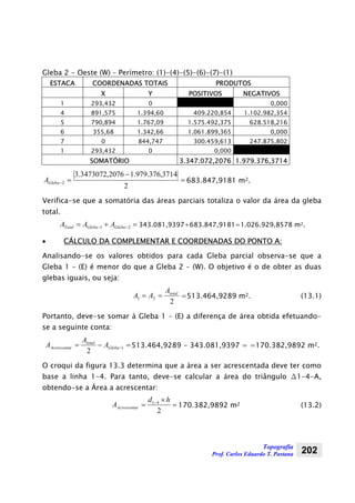 Topografia
Prof. Carlos Eduardo T. Pastana 202
Gleba 2 - Oeste (W) – Perímetro: (1)-(4)-(5)-(6)-(7)-(1)
ESTACA COORDENADAS TOTAIS PRODUTOS
X Y POSITIVOS NEGATIVOS
1 293,432 0 0,000
4 891,575 1.394,60 409.220,854 1.102.982,354
5 790,894 1.767,09 1.575.492,375 628.518,216
6 355,68 1.342,66 1.061.899,365 0,000
7 0 844,747 300.459,613 247.875,802
1 293,432 0 0,000
SOMATÓRIO 3.347.072,2076 1.979.376,3714
=
−
=−
2
3714,376.979.12076,3473072.3
2GlebaA 683.847,9181 m2.
Verifica-se que a somatória das áreas parciais totaliza o valor da área da gleba
total.
=+= −− 21 GlebaGlebaTotal AAA 343.081,9397+683.847,9181=1.026.929,8578 m2.
• CÁLCULO DA COMPLEMENTAR E COORDENADAS DO PONTO A:
Analisando-se os valores obtidos para cada Gleba parcial observa-se que a
Gleba 1 – (E) é menor do que a Gleba 2 – (W). O objetivo é o de obter as duas
glebas iguais, ou seja:
2
21
totalA
AA == =513.464,9289 m2. (13.1)
Portanto, deve-se somar à Gleba 1 – (E) a diferença de área obtida efetuando-
se a seguinte conta:
=−= −1
2
Gleba
total
rAcrescenta A
A
A 513.464,9289 - 343.081,9397 = =170.382,9892 m2.
O croqui da figura 13.3 determina que a área a ser acrescentada deve ter como
base a linha 1-4. Para tanto, deve-se calcular a área do triângulo ∆1-4-A,
obtendo-se a Área a acrescentar:
=
×
= −
2
41 hd
A rAcrescenta 170.382,9892 m2 (13.2)
 