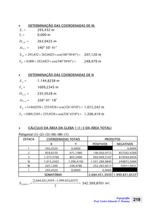 Topografia
Prof. Carlos Eduardo T. Pastana 219
• DETERMINAÇÃO DAS COORDENADAS DE M.
=1X 293,432 m
=1Y 0,000 m
=−MD1 263,0425 m
=−71Az 340º 50’ 41”
=×+= )"41'50340(0425,263432,293 o
M senX 207,120 m
=×+= )"41'50340cos(0425,263000,0 o
MY 248,479 m
• DETERMINAÇÃO DAS COORDENADAS DE N
=AX 1.144,8258 m
=AY 1009,2345 m
=−NAD 235,9528 m
=−43Az 326º 41’ 18”
=×+= )"18'41326(9528,2358258,1144 o
N senX 1.015,242 m
=×+= )"18'41326cos(9528,2352345,1009 o
NY 1.206,419 m
• CÁLCULO DA ÁREA DA GLEBA 1 (1/3 DA ÁREA TOTAL)
Poligonal (1)-(2)-(3)-(N)-(M)-(1):
ESTACA COORDENADAS TOTAIS PRODUTOS
X Y POSITIVOS NEGATIVOS
1 293,4320 0,0000 0,0000
2 859,6570 671,1980 196.950,9715 857502,4289
3 1.277,5700 807,2400 693.949,5167 819544,0934
N 1.015,2422 1.206,4192 1.541.284,9840 249873,5684
M 207,1200 248,4786 252.265,9217 72911,5631
1 293,4320 0,0000 0,0000
SOMATÓRIO 2.684.451,3939 1.999.831,6537
=
−
=−
2
6537,831.999.13939,451.684.2
1GLEBAS 342.309,8701 m2.
 