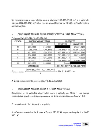 Topografia
Prof. Carlos Eduardo T. Pastana 220
Se compararmos o valor obtido para a divisão (342.309,3939 m2) e o valor de
partida (342.309,9523 m2) observa-se uma diferença de (0,5584 m2) referente a
aproximações.
• CÁLCULO DA ÁREA DA GLEBA REMANESCENTE (2/3 DA ÁREA TOTAL)
Poligonal (M)-(N)-(4)-(5)-(6)-(7)-(M):
ESTACA COORDENADAS TOTAIS PRODUTOS
X Y POSITIVOS NEGATIVOS
M 207,1200 248,4786 252265,9217
N 1.015,2422 1.206,4192 249.873,5684 1075613,2029
4 891,5750 1.394,6020 1.415.858,7678 1102982,3542
5 790,8940 1.767,0890 1.575.492,3752 628518,2155
6 355,6800 1.342,6570 1.061.899,3654 0,0000
7 0,0000 844,7470 300.459,6130 174964,0144
M 207,1200 248,4786 0,0000
SOMATÓRIO 4.603.583,6897 3.234.343,7088
=
−
=−+−
2
7088,343.234.36897,583.603.4
32 GLETAGLEBAS 684.619,9905 m2.
A gleba remanescente representa 2/3 da gleba total.
• CÁLCULO DA ÁREA DA GLEBA 2 (1/3 DA ÁREA TOTAL)
Repetindo-se os cálculos observados para o cálculo da Gleba 1, os dados
necessários são determinados no croqui da área apresentado na figura 13.8.
O procedimento de cálculo é o seguinte:
1 – Calcula-se o valor de h para a DN-4 = 225,1791 m para o ângulo Nˆ = 106º
32’ 14”.
 