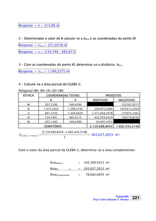 Topografia
Prof. Carlos Eduardo T. Pastana 221
Resposta: = h = 215,86 m
2 – Determinado o valor de h calcula-se a DM-O e as coordenadas do ponto O;
Resposta: = DM-O = 251,0318 m
Resposta: = O = (124,749 ; 485,611)
3 – Com as coordenadas do ponto O, determina-se a distância DO-4;
Resposta: = DO-4 = 1.189,2375 m
4 – Calcula-se a área parcial da GLEBA 2;
Poligonal (M)-(N)-(4)-(O)-(M):
ESTACA COORDENADAS TOTAIS PRODUTOS
X Y POSITIVOS NEGATIVOS
M 207,1200 248,4786 252265,9217
N 1.015,2422 1.206,4192 249.873,5684 1075613,2029
4 891,5750 1.394,6020 1.415.858,7678 173975,3365
O 124,7491 485,6115 432.959,0329 100579,8536
M 207,1200 248,4786 30.997,4763
SOMATÓRIO 2.129.688,8454 1.602.434,3148
=
−
=−−
2
3148,434.602.18454,688.129.2
2 PARCIALGLEBAS 263.627,2653 m2.
Com o valor da área parcial da GLEBA 2, determina-se a área complementar:
ÁreaGleba 2 = 342.309,9523 m2
ÁreaS1 (-) = 263.627,2653 m2
ÁreaComplementar = 78.682,6870 m2
 