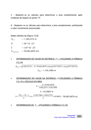 Topografia
Prof. Carlos Eduardo T. Pastana 223
5 – Repetem-se os cálculos para determinar a área complementar após
mudança do ângulo no ponto “4”.
6 – Repetem-se os cálculos para determinar a área complementar, perfazendo
o valor inicialmente preconizado.
Dados obtidos da (figura 13.8):
4−OD = 1.189,2375 m
Oˆ = 59º 18´ 23”
4ˆ = 124º 43´ 25”
arComplementS = 78.682,6870 m2.
• DETERMINAÇÃO DO VALOR DA DISTÂNCIA )( PQD UTILIZANDO A FÓRMULA
(13.14)
))"23'1859(cot)"25'43124((cot6870,682.782)2375,1189( 2 OO
PQ ggD +××−=
=PQD 1.195,7984 m
• DETERMINAÇÃO DO VALOR DA DISTÂNCIA )(h UTILIZANDO A FÓRMULA
(13.15) e CÁLCULO DA ÁREA
7984,11952375,1189
6870,682.782
+
×
=h
=h 65,9803 m
=×
+
=×
+
=
−
9803,65
2
)2375,11897984,1195(
2
)( 4
h
DD
S
OPQ
78.682,6870 m2.
• DETERMINAÇÃO DE POD − UTILIZANDO A FÓRMULA (13.16)
 
