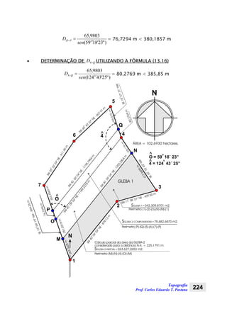 Topografia
Prof. Carlos Eduardo T. Pastana 224
)"23'1859(
9803,65
OPO
sen
D =− = 76,7294 m < 380,1857 m
• DETERMINAÇÃO DE QD −4 UTILIZANDO A FÓRMULA (13.16)
)"25'43124(
9803,65
4 OQ
sen
D =− = 80,2769 m < 385,85 m
7
2
3
46
1
5
N
SE1507’31”NW
SE1909’19”NW-894,26m
305,5731m
225,1791m
SW
09’04”NE-878,13
m
40o
o
SW 71 58’ 07” NE - 439,50 m
o
SW
35
32’24”NE-611,90m
o
o
SW
45
43’ 07” NE
- 607,91
m
o
ÁREA = 102,6930 hectares.
SGLEBA-1= m2.342.309,8701
N
O^
4^
O = 59 18´ 23”
^ o
4 = 124 43´ 25”
o
^
M
N SE33
18’42”NW
o
SW
09’04”NE-1253,2804
m
40
303,4563m
263,0425m
477,6609m
SW
09’04”NE-1189,2375
m
40
Cálculo parcial da área da GLEBA-2
considerada para a distância N-4. = 225,1791 m
O
SGLEBA-2-PARCIAL=263.627,2653 m2.
251,0318m
GLEBA 1
SW
09’04”NE-1195,7984
m
40
80,2769m
P
Q
SGLEBA-2-COMPLEMENTAR=78.682,6870 m2.
Perímetro (1)-(2)-(3)-(N)-(M)-(1)
Perímetro (P)-(Q)-(5)-(6)-(7)-(P)
Perímetro (M)-(N)-(4)-(O)-(M)
76,7294m
 