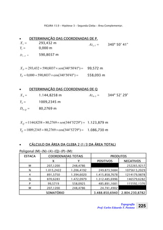 Topografia
Prof. Carlos Eduardo T. Pastana 225
FIGURA 13.9 – Hipótese 3 – Segunda Gleba – Área Complementar.
• DETERMINAÇÃO DAS COORDENADAS DE P.
=1X 293,432 m
=1Y 0,000 m
=− PD1
590,8037 m
=−71Az 340º 50’ 41”
=×+= )"41'50340(8037,590432,293 o
P senX 99,572 m
=×+= )"41'50340cos(8037,590000,0 o
PY 558,093 m
• DETERMINAÇÃO DAS COORDENADAS DE Q
=4X 1.144,8258 m
=4Y 1009,2345 m
=−QD4 80,2769 m
=−54Az 344º 52’ 29”
=×+= )"29'52344(2769,808258,1144 o
Q senX 1.123,879 m
=×+= )"29'52344cos(2769,802345,1009 o
QY 1.086,730 m
• CÁLCULO DA ÁREA DA GLEBA 2 (1/3 DA ÁREA TOTAL)
Poligonal (M)-(N)-(4)-(Q)-(P)-(M):
ESTACA COORDENADAS TOTAIS PRODUTOS
X Y POSITIVOS NEGATIVOS
M 207,1200 248,4786 252265,9217
N 1.015,2422 1.206,4192 249.873,5684 1075613,2029
4 891,5750 1.394,6020 1.415.858,7678 1214179,9878
Q 870,6283 1.472,0979 1.312.485,6996 146579,6282
P 99,5719 558,0925 485.891,1681 115592,1376
M 207,1200 248,4786 24.741,4902
SOMATÓRIO 3.488.850,6940 2.804.230,8782
 