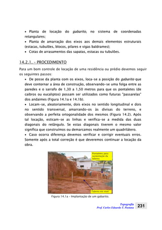 Topografia
Prof. Carlos Eduardo T. Pastana 231
• Planta de locação do gabarito, no sistema de coordenadas
retangulares;
• Planta de amarração dos eixos aos demais elementos estruturais
(estacas, tubulões, blocos, pilares e vigas baldrames);
• Cotas de arrasamentos das sapatas, estacas ou tubulões.
14.2.1. – PROCEDIMENTO
Para um bom controle de locação de uma residência ou prédio devemos seguir
os seguintes passos:
• De posse da planta com os eixos, loca-se a posição do gabarito que
deve contornar a área de construção, observando-se uma folga entre as
paredes e o sarrafo de 1,30 a 1,50 metros para que os pontaletes (de
caibros ou eucaliptos) possam ser utilizados como futuras "passarelas”
dos andaimes (Figura 14.1a e 14.1b).
• Locam-se, aleatoriamente, dois eixos no sentido longitudinal e dois
no sentido transversal, amarrando-os às divisas do terreno, e
observando a perfeita ortogonalidade dos mesmos (Figura 14.2). Após
tal locação, esticam-se as linhas e verifica-se a medida das duas
diagonais do retângulo. Se estas diagonais tiverem o mesmo valor
significa que construímos ou demarcamos realmente um quadrilátero.
• Caso ocorra diferença devemos verificar e corrigir eventuais erros.
Somente após a total correção é que deveremos continuar a locação da
obra.
Figura 14.1a – Implantação de um gabarito.
 
