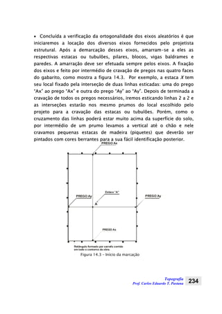 Topografia
Prof. Carlos Eduardo T. Pastana 234
• Concluída a verificação da ortogonalidade dos eixos aleatórios é que
iniciaremos a locação dos diversos eixos fornecidos pelo projetista
estrutural. Após a demarcação desses eixos, amarram-se a eles as
respectivas estacas ou tubulões, pilares, blocos, vigas baldrames e
paredes. A amarração deve ser efetuada sempre pelos eixos. A fixação
dos eixos e feito por intermédio de cravação de pregos nas quatro faces
do gabarito, como mostra a figura 14.3. Por exemplo, a estaca X tem
seu local fixado pela interseção de duas linhas esticadas: uma do prego
“Ax” ao prego “Ax” e outra do prego “Ay” ao “Ay”. Depois de terminada a
cravação de todos os pregos necessários, iremos esticando linhas 2 a 2 e
as interseções estarão nos mesmo prumos do local escolhido pelo
projeto para a cravação das estacas ou tubulões. Porém, como o
cruzamento das linhas poderá estar muito acima da superfície do solo,
por intermédio de um prumo levamos a vertical até o chão e nele
cravamos pequenas estacas de madeira (piquetes) que deverão ser
pintados com cores berrantes para a sua fácil identificação posterior.
PREGO Ax
Estaca “A”
PREGO Ay
Retângulo formado por sarrafo corrido
em todo o contorno da obra.
PREGO Ay
PREGO Ax
A
Figura 14.3 – Início da marcação
 