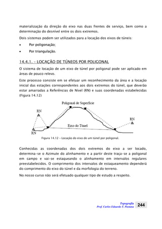 Topografia
Prof. Carlos Eduardo T. Pastana 244
materialização da direção do eixo nas duas frentes de serviço, bem como a
determinação do desnível entre os dois extremos.
Dois sistemas podem ser utilizados para a locação dos eixos de túneis:
• Por poligonação;
• Por triangulação.
14.4.1. – LOCAÇÃO DE TÚNEOS POR POLIGONAL
O sistema de locação de um eixo de túnel por poligonal pode ser aplicado em
áreas de pouco relevo.
Este processo consiste em se efetuar um reconhecimento da área e a locação
inicial das estações correspondentes aos dois extremos do túnel, que deverão
estar amarradas a Referências de Nível (RN) e suas coordenadas estabelecidas
(Figura 14.12)
Figura 14.12 – Locação do eixo de um túnel por poligonal.
Conhecidas as coordenadas dos dois extremos do eixo a ser locado,
determina-se o Azimute do alinhamento e a partir deste traça-se a poligonal
em campo e vai-se estaqueando o alinhamento em intervalos regulares
preestabelecidos. O comprimento dos intervalos de estaqueamento dependerá
do comprimento do eixo do túnel e da morfologia do terreno.
No nosso curso não será efetuado qualquer tipo de estudo a respeito.
 