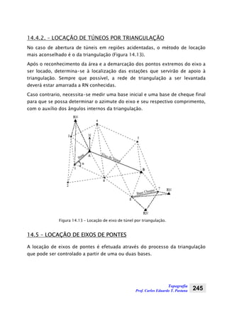 Topografia
Prof. Carlos Eduardo T. Pastana 245
14.4.2. – LOCAÇÃO DE TÚNEOS POR TRIANGULAÇÃO
No caso de abertura de túneis em regiões acidentadas, o método de locação
mais aconselhado é o da triangulação (Figura 14.13).
Após o reconhecimento da área e a demarcação dos pontos extremos do eixo a
ser locado, determina-se à localização das estações que servirão de apoio à
triangulação. Sempre que possível, a rede de triangulação a ser levantada
deverá estar amarrada a RN conhecidas.
Caso contrario, necessita-se medir uma base inicial e uma base de cheque final
para que se possa determinar o azimute do eixo e seu respectivo comprimento,
com o auxílio dos ângulos internos da triangulação.
Figura 14.13 – Locação de eixo de túnel por triangulação.
14.5 – LOCAÇÃO DE EIXOS DE PONTES
A locação de eixos de pontes é efetuada através do processo da triangulação
que pode ser controlado a partir de uma ou duas bases.
 