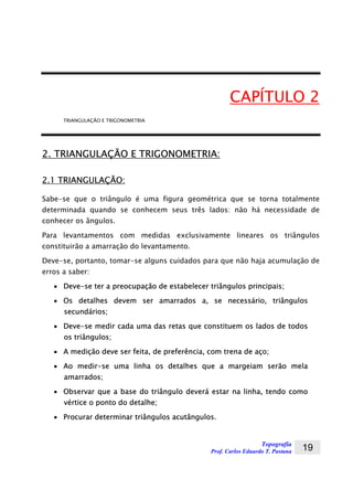 Topografia
Prof. Carlos Eduardo T. Pastana 19
CAPÍTULO 2
TRIANGULAÇÃO E TRIGONOMETRIA
2. TRIANGULAÇÃO E TRIGONOMETRIA:
2.1 TRIANGULAÇÃO:
Sabe-se que o triângulo é uma figura geométrica que se torna totalmente
determinada quando se conhecem seus três lados: não há necessidade de
conhecer os ângulos.
Para levantamentos com medidas exclusivamente lineares os triângulos
constituirão a amarração do levantamento.
Deve-se, portanto, tomar-se alguns cuidados para que não haja acumulação de
erros a saber:
• Deve-se ter a preocupação de estabelecer triângulos principais;
• Os detalhes devem ser amarrados a, se necessário, triângulos
secundários;
• Deve-se medir cada uma das retas que constituem os lados de todos
os triângulos;
• A medição deve ser feita, de preferência, com trena de aço;
• Ao medir-se uma linha os detalhes que a margeiam serão mela
amarrados;
• Observar que a base do triângulo deverá estar na linha, tendo como
vértice o ponto do detalhe;
• Procurar determinar triângulos acutângulos.
 