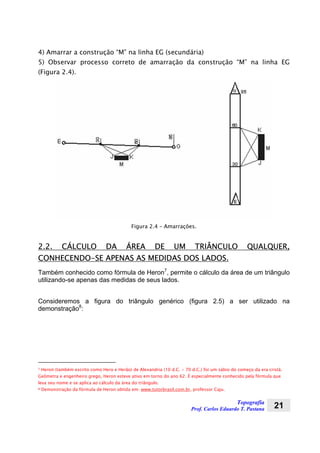 Topografia
Prof. Carlos Eduardo T. Pastana 21
4) Amarrar a construção “M” na linha EG (secundária)
5) Observar processo correto de amarração da construção “M” na linha EG
(Figura 2.4).
Figura 2.4 – Amarrações.
2.2. CÁLCULO DA ÁREA DE UM TRIÂNCULO QUALQUER,
CONHECENDO-SE APENAS AS MEDIDAS DOS LADOS.
Também conhecido como fórmula de Heron7
, permite o cálculo da área de um triângulo
utilizando-se apenas das medidas de seus lados.
Consideremos a figura do triângulo genérico (figura 2.5) a ser utilizado na
demonstração8
:
7 Heron (também escrito como Hero e Herão) de Alexandria (10 d.C. - 70 d.C.) foi um sábio do começo da era cristã.
Geômetra e engenheiro grego, Heron esteve ativo em torno do ano 62. É especialmente conhecido pela fórmula que
leva seu nome e se aplica ao cálculo da área do triângulo.
8 Demonstração da fórmula de Heron obtida em: www.tutorbrasil.com.br, professor Caju.
 