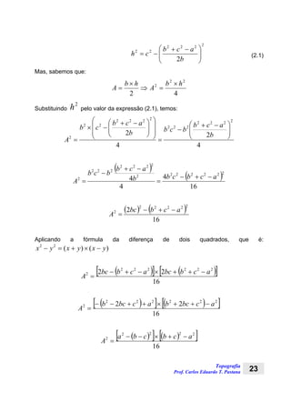 Topografia
Prof. Carlos Eduardo T. Pastana 23
2222
22
2 ⎟⎟
⎠
⎞
⎜⎜
⎝
⎛ −+
−=
b
acb
ch (2.1)
Mas, sabemos que:
42
22
2 hb
A
hb
A
×
=⇒
×
=
Substituindo
2
h pelo valor da expressão (2.1), temos:
4
2
4
2
2222
222
2222
22
2
⎟⎟
⎠
⎞
⎜⎜
⎝
⎛ −+
−
=
⎟
⎟
⎠
⎞
⎜
⎜
⎝
⎛
⎟⎟
⎠
⎞
⎜⎜
⎝
⎛ −+
−×
=
b
acb
bcbb
acb
cb
A
( )
( )
16
4
4
4
2222222
2222
222
2 acbcbb
acb
bcb
A
−+−
=
−+
−
=
( ) ( )
16
2
22222
2 acbbc
A
−+−
=
Aplicando a fórmula da diferença de dois quadrados, que é:
)()(22
yxyxyx −×+=−
( )[ ] ( )[ ]
16
22 222222
2 acbbcacbbc
A
−++×−+−
=
( )[ ] ( )[ ]
16
22 222222
2 acbcbacbcb
A
−++×++−−
=
( )[ ] ( )[ ]
16
2222
2 acbcba
A
−+×−−
=
 