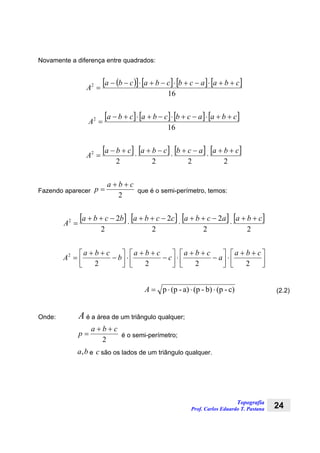Topografia
Prof. Carlos Eduardo T. Pastana 24
Novamente a diferença entre quadrados:
( )[ ] [ ] [ ] [ ]
16
2 cbaacbcbacba
A
++⋅−+⋅−+⋅−−
=
[ ] [ ] [ ] [ ]
16
2 cbaacbcbacba
A
++⋅−+⋅−+⋅+−
=
[ ] [ ] [ ] [ ]
2222
2 cbaacbcbacba
A
++
⋅
−+
⋅
−+
⋅
+−
=
Fazendo aparecer
2
cba
p
++
= que é o semi-perímetro, temos:
[ ] [ ] [ ] [ ]
22
2
2
2
2
22 cbaacbaccbabcba
A
++
⋅
−++
⋅
−++
⋅
−++
=
⎥⎦
⎤
⎢⎣
⎡ ++
⋅⎥⎦
⎤
⎢⎣
⎡
−
++
⋅⎥⎦
⎤
⎢⎣
⎡
−
++
⋅⎥⎦
⎤
⎢⎣
⎡
−
++
=
2222
2 cba
a
cba
c
cba
b
cba
A
c)-(pb)-(pa)-(pp ⋅⋅⋅=A (2.2)
Onde: A é a área de um triângulo qualquer;
2
cba
p
++
= é o semi-perímetro;
ba, e c são os lados de um triângulo qualquer.
 