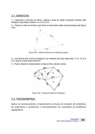Topografia
Prof. Carlos Eduardo T. Pastana 25
2.3. EXERCÍCIOS
1 – Aplicando a fórmula de Heron, calcule a área da região triangular limitada pelo
triângulo cujos lados medem 4 m, 6 m e 8 m.
2 – Calcule a área do terreno cuja forma e dimensões estão representadas pela figura
2.6a.
10 m
13 m
8m
Figura 2.6a – Cálculo de Área de um triângulo qualquer.
3 – Um terreno tem a forma triangular e as medidas dos seus lados são: 17 m, 15 m e
8 m. Qual é a área desse terreno?
4 – Para o desenho representado na figura 2.6b, calcular a área.
Figura 2.6b – Poligonal dividida em triângulos.
2.4. TRIGONOMETRIA:
Aplica-se extensivamente a trigonometria na busca de soluções de problemas
de engenharia e astronomia, e principalmente nas resoluções de problemas
topográficos.
 