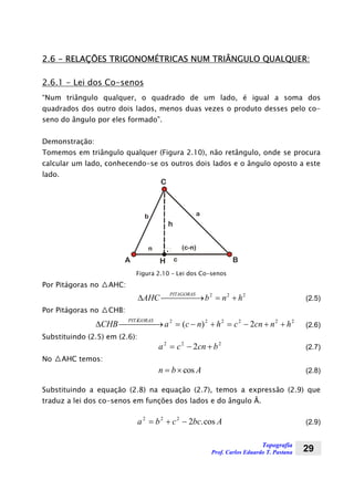 Topografia
Prof. Carlos Eduardo T. Pastana 29
2.6 - RELAÇÕES TRIGONOMÉTRICAS NUM TRIÂNGULO QUALQUER:
2.6.1 - Lei dos Co-senos
“Num triângulo qualquer, o quadrado de um lado, é igual a soma dos
quadrados dos outro dois lados, menos duas vezes o produto desses pelo co-
seno do ângulo por eles formado”.
Demonstração:
Tomemos em triângulo qualquer (Figura 2.10), não retângulo, onde se procura
calcular um lado, conhecendo-se os outros dois lados e o ângulo oposto a este
lado.
A H
C
c
ab
h
n
B
Figura 2.10 – Lei dos Co-senos
Por Pitágoras no △AHC:
∆AHC b n h
PITAGORAS
⎯ →⎯⎯⎯⎯ = +2 2 2
(2.5)
Por Pitágoras no △CHB:
∆CHB a c n h c cn n h
PITÁGORAS
⎯ →⎯⎯⎯⎯ = − + = − + +2 2 2 2 2 2
2( ) (2.6)
Substituindo (2.5) em (2.6):
a c cn b2 2 2
2= − + (2.7)
No △AHC temos:
n b A= ×cos (2.8)
Substituindo a equação (2.8) na equação (2.7), temos a expressão (2.9) que
traduz a lei dos co-senos em funções dos lados e do ângulo Â.
a b c bc A2 2 2
2= + − .cos (2.9)
 