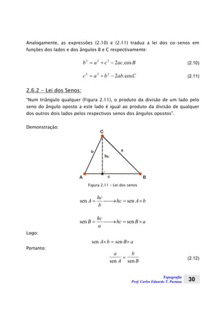 Topografia
Prof. Carlos Eduardo T. Pastana 30
Analogamente, as expressões (2.10) e (2.11) traduz a lei dos co-senos em
funções dos lados e dos ângulos B e C respectivamente:
b a c ac B2 2 2
2= + − .cos (2.10)
c a b ab C2 2 2
2= + − .cos (2.11)
2.6.2 - Lei dos Senos:
“Num triângulo qualquer (Figura 2.11), o produto da divisão de um lado pelo
seno do ângulo oposto a este lado é igual ao produto da divisão de qualquer
dos outros dois lados pelos respectivos senos dos ângulos opostos”.
Demonstração:
A B
C
c
ab
hc
Figura 2.11 – Lei dos senos
bAhc
b
hc
A ×=⎯→⎯= sensen
aBhc
a
hc
B ×=⎯→⎯= sensen
Logo:
sen senA b B a× = ×
Portanto:
a
A
b
Bsen sen
= (2.12)
 