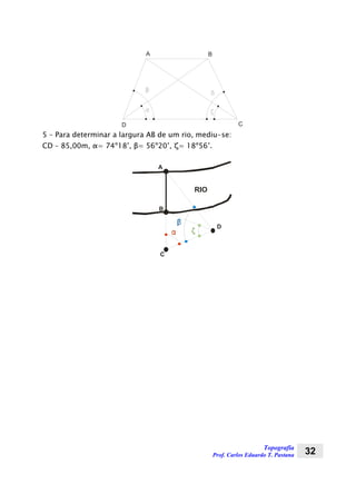 Topografia
Prof. Carlos Eduardo T. Pastana 32
A B
D C
5 – Para determinar a largura AB de um rio, mediu-se:
CD – 85,00m, α= 74º18’, β= 56º20’, ζ= 18º56’.
RIO
A
B
C
D
 