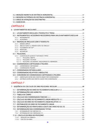 iii
5.2. MEDIÇÃO INDIRETA DE DISTÂNCIA HORIZONTAL:..........................................................................65
5.3. MEDIÇÃO ELETRÔNICA DE DISTÂNCIA HORIZONTAL:....................................................................66
5.4. ERROS DE AFERIÇÃO DO DIASTIMETRO:.............................................................................................66
5.5. EXERCÍCIOS.................................................................................................................................................67
CAPÍTULO 6.......................................................................................................... 69
6 – LEVANTAMENTOS REGULARES ....................................................................................................................69
6.1 – LEVANTAMENTO REGULAR A TEODOLITO E TRENA ......................................................................69
6.2 – INSTRUMENTOS E ACESSÓRIOS NECESSÁRIOS PARA UM LEVANTAMENTO REGULAR ..........71
6.2.1. – INSTRUMENTOS ...................................................................................................................................... 71
6.2.2. – ACESSÓRIOS ........................................................................................................................................... 73
6.3 – MEDIDAS DE ÂNGULOS COM O TEODOLITO....................................................................................73
6.3.1. – MEDIDA SIMPLES..................................................................................................................................... 74
6.3.2. – ÂNGULO DUPLO ou MEDIDA DUPLA DO ÂNGULO .................................................................................... 75
6.3.3. – FECHAMENTO EM 360º........................................................................................................................... 76
6.3.4. – REPETIÇÃO ............................................................................................................................................. 78
6.3.5. – REITERAÇÃO........................................................................................................................................... 79
6.5 – POLIGONAL...............................................................................................................................................80
6.5.1. – CLASSIFICAÇÃO QUANTO À NATUREZA (TIPOS)....................................................................................... 80
6.5.1.1. – POLIGONAL ABERTA........................................................................................................................ 80
6.5.1.2. – POLIGONAL FECHADA..................................................................................................................... 81
6.5.1.3. – POLIGONAL SECUNDÁRIA, ENQUADRADA OU AMARRADA ............................................................... 82
6.6 – COORDENADAS CARTESIANAS E POLARES.......................................................................................83
6.6.1. – COORDENADAS CARTESIANAS................................................................................................................ 83
6.6.2. – COORDENADAS POLARES........................................................................................................................ 83
6.7 – COORDENADAS RETANGULARES........................................................................................................84
6.8 – COORDENADAS RELATIVAS E ABSOLUTAS.......................................................................................85
6.9 – CONVERSÃO DE COORDENADAS CARTESIANAS A POLARES.......................................................87
6.9.1. – ORIENTAÇÃO ENTRE DOIS PONTOS DADOS POR COORDENADAS ............................................................ 87
6.9.2. – DISTÂNCIA ENTRE DOIS PONTOS DADOS POR COORDENADAS................................................................ 88
CAPÍTULO 7.......................................................................................................... 89
7 – SEQÜÊNCIA DE CÁLCULOS DE UMA POLIGONAL REGULAR ................................................................89
7.1 – DETERMINAÇÃO DO ERRO DE FECHAMENTO ANGULAR (EFA) ....................................................91
7.2 – DETERMINAÇÕES DOS AZIMUTES .......................................................................................................93
7.3 – TABELA DE CAMPO .................................................................................................................................94
7.4 – CÁLCULO DAS COORDENADAS PARCIAIS (X,Y) ................................................................................94
7.5 – CÁLCULO DO ERRO DE FECHAMENTO LINEAR ABSOLUTO (EF) ..................................................96
7.6 – CÁLCULO DO ERRO DE FECHAMENTO LINEAR RELATIVO (M) .....................................................97
7.7 – DISTRIBUIÇÃO DO ERRO DE FECHAMENTO LINEAR .......................................................................98
7.8 – DETERMINAÇÃO DO PONTO MAIS A OESTE (W) E MAIS AO SUL (S).......................................... 100
7.9 – DETERMINAÇÃO DAS COORDENADAS TOTAIS ............................................................................. 101
7.9.1. – DETERMINAÇÃO DAS ABCISSAS (X)........................................................................................................ 101
7.9.2. – DETERMINAÇÃO DAS ORDENADAS (Y)................................................................................................... 102
7.10 – CÁLCULO DA ÁREA DO POLÍGONO................................................................................................ 102
7.10.1. – DEDUÇÃO DA FÓRMULA ..................................................................................................................... 103
7.10.2. – CÁLCULO DA ÁREA............................................................................................................................. 104
 