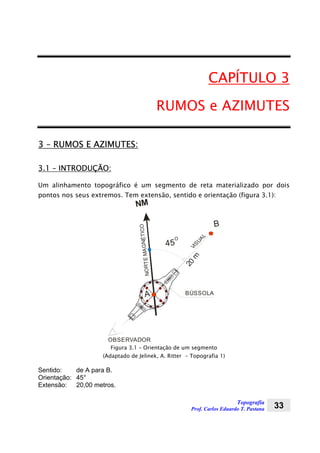 Topografia
Prof. Carlos Eduardo T. Pastana 33
CAPÍTULO 3
RUMOS e AZIMUTES
3 – RUMOS E AZIMUTES:
3.1 – INTRODUÇÃO:
Um alinhamento topográfico é um segmento de reta materializado por dois
pontos nos seus extremos. Tem extensão, sentido e orientação (figura 3.1):
NM
A
B
45
O
20
mVISUA
L
NORTEMAGNÉTICO
BÚSSOLA
OBSERVADOR
Figura 3.1 – Orientação de um segmento
(Adaptado de Jelinek, A. Ritter - Topografia 1)
Sentido: de A para B.
Orientação: 45°
Extensão: 20,00 metros.
 
