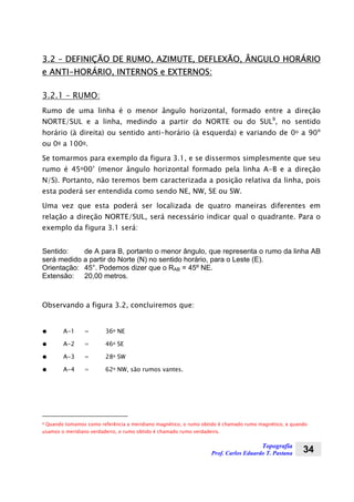 Topografia
Prof. Carlos Eduardo T. Pastana 34
3.2 – DEFINIÇÃO DE RUMO, AZIMUTE, DEFLEXÃO, ÂNGULO HORÁRIO
e ANTI-HORÁRIO, INTERNOS e EXTERNOS:
3.2.1 – RUMO:
Rumo de uma linha é o menor ângulo horizontal, formado entre a direção
NORTE/SUL e a linha, medindo a partir do NORTE ou do SUL9
, no sentido
horário (à direita) ou sentido anti-horário (à esquerda) e variando de 0o a 90º
ou 0g a 100g.
Se tomarmos para exemplo da figura 3.1, e se dissermos simplesmente que seu
rumo é 45o00’ (menor ângulo horizontal formado pela linha A-B e a direção
N/S). Portanto, não teremos bem caracterizada a posição relativa da linha, pois
esta poderá ser entendida como sendo NE, NW, SE ou SW.
Uma vez que esta poderá ser localizada de quatro maneiras diferentes em
relação a direção NORTE/SUL, será necessário indicar qual o quadrante. Para o
exemplo da figura 3.1 será:
Sentido: de A para B, portanto o menor ângulo, que representa o rumo da linha AB
será medido a partir do Norte (N) no sentido horário, para o Leste (E).
Orientação: 45°. Podemos dizer que o RAB = 45º NE.
Extensão: 20,00 metros.
Observando a figura 3.2, concluiremos que:
● A-1 = 36o NE
● A-2 = 46o SE
● A-3 = 28o SW
● A-4 = 62o NW, são rumos vantes.
9 Quando tomamos como referência a meridiano magnético, o rumo obtido é chamado rumo magnético, e quando
usamos o meridiano verdadeiro, o rumo obtido é chamado rumo verdadeiro.
 