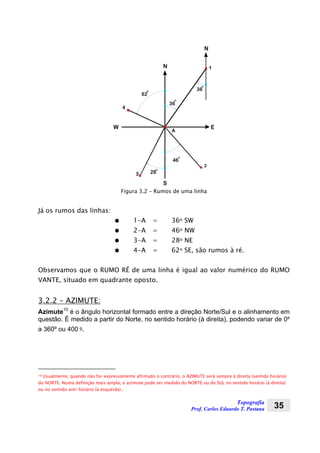 Topografia
Prof. Carlos Eduardo T. Pastana 35
EW
N
S
A
2
3
1
4
46
62
36
O
28
N
O
O
O
36
O
Figura 3.2 – Rumos de uma linha
Já os rumos das linhas:
● 1-A = 36o SW
● 2-A = 46o NW
● 3-A = 28o NE
● 4-A = 62o SE, são rumos à ré.
Observamos que o RUMO RÉ de uma linha é igual ao valor numérico do RUMO
VANTE, situado em quadrante oposto.
3.2.2 – AZIMUTE:
Azimute10
é o ângulo horizontal formado entre a direção Norte/Sul e o alinhamento em
questão. É medido a partir do Norte, no sentido horário (à direita), podendo variar de 0º
a 360º ou 400 g.
10 Usualmente, quando não for expressamente afirmado o contrário, o AZIMUTE será sempre à direita (sentido horário)
do NORTE. Numa definição mais ampla, o azimute pode ser medido do NORTE ou do SUL no sentido horário (à direita)
ou no sentido anti-horário (à esquerda)..
 