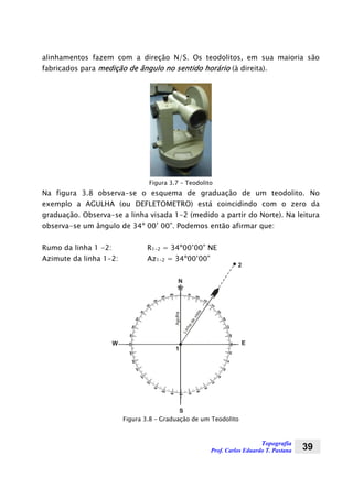 Topografia
Prof. Carlos Eduardo T. Pastana 39
alinhamentos fazem com a direção N/S. Os teodolitos, em sua maioria são
fabricados para medição de ângulo no sentido horário (à direita).
Figura 3.7 – Teodolito
Na figura 3.8 observa-se o esquema de graduação de um teodolito. No
exemplo a AGULHA (ou DEFLETOMETRO) está coincidindo com o zero da
graduação. Observa-se a linha visada 1-2 (medido a partir do Norte). Na leitura
observa-se um ângulo de 34º 00’ 00”. Podemos então afirmar que:
Rumo da linha 1 -2: R1-2 = 34º00’00” NE
Azimute da linha 1-2: Az1-2 = 34º00’00”
Agulha
N
Linhadevista
1
2
S
EW
Figura 3.8 – Graduação de um Teodolito
 