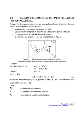 Topografia
Prof. Carlos Eduardo T. Pastana 41
3.2.4.1 – CÁLCULO DOS AZIMUTES SENDO DADOS OS ÂNGULOS
HORIZONTAIS À DIREITA:
A figura 3.10 apresenta um trecho de uma poligonal com 8 vértices. De uma
análise mais detalhada conclui-se que:
• A poligonal foi percorrida no sentido horário;
• Os ângulos internos foram medidos da estaca vante para a estaca ré;
• O azimute dado, Az8-7 é o Azimute ré do Az7-8;
• O azimute a ser calculado, Az7-6 é o Azimute ré do Az6-7;
Figura 3.10 – Cálculo de Azimutes pelos ângulos à direita
(Adaptado de Baitelli/Weschenfelder - Topografia Aplicada à Agronomia)
Exemplo:
Dados da figura 3.10: Az8-7 = 74°36'12"
An = 212°26'39"
Calcular: Az7-6 = ?
Sabe-se que:
Azn = Azn-1 +An ±180º (3.4)
A validade da fórmula (3.4) dá-se quando se adota An no sentido horário para
o caminhamento proposto.
Onde:
Azn = azimute do alinhamento
Azn-1 = azimute do alinhamento anterior
An = ângulo horizontal (sentido horário)
 
