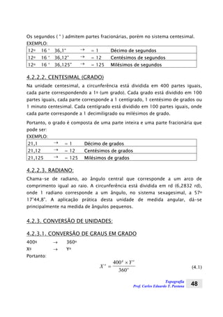 Topografia
Prof. Carlos Eduardo T. Pastana 48
Os segundos ( “ ) admitem partes fracionárias, porém no sistema centesimal.
EXEMPLO:
12o 16 ‘ 36,1“ → = 1 Décimo de segundos
12o 16 ‘ 36,12” → = 12 Centésimos de segundos
12o 16 ‘ 36,125” → = 125 Milésimos de segundos
4.2.2.2. CENTESIMAL (GRADO)
Na unidade centesimal, a circunferência está dividida em 400 partes iguais,
cada parte correspondendo a 1g (um grado). Cada grado está dividido em 100
partes iguais, cada parte corresponde a 1 centígrado, 1 centésimo de grados ou
1 minuto centesimal. Cada centígrado está dividido em 100 partes iguais, onde
cada parte corresponde a 1 decimiligrado ou milésimos de grado.
Portanto, o grado é composta de uma parte inteira e uma parte fracionária que
pode ser:
EXEMPLO:
21,1 → = 1 Décimo de grados
21,12 → = 12 Centésimos de grados
21,125 → = 125 Milésimos de grados
4.2.2.3. RADIANO:
Chama-se de radiano, ao ângulo central que corresponde a um arco de
comprimento igual ao raio. A circunferência está dividida em rd (6,2832 rd),
onde 1 radiano corresponde a um ângulo, no sistema sexagesimal, a 57o
17’44,8”. A aplicação prática desta unidade de medida angular, dá-se
principalmente na medida de ângulos pequenos.
4.2.3. CONVERSÃO DE UNIDADES:
4.2.3.1. CONVERSÃO DE GRAUS EM GRADO
400g → 360o
Xg → Yo
Portanto:
X
Yo
g o
o=
×400
360
(4.1)
 