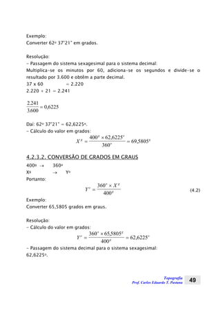 Topografia
Prof. Carlos Eduardo T. Pastana 49
Exemplo:
Converter 62o 37’21” em grados.
Resolução:
- Passagem do sistema sexagesimal para o sistema decimal:
Multiplica-se os minutos por 60, adiciona-se os segundos e divide-se o
resultado por 3.600 e obtêm a parte decimal.
37 x 60 = 2.220
2.220 + 21 = 2.241
2 241
3600
0 6225
.
.
,=
Daí: 62o 37’21” = 62,6225o.
- Cálculo do valor em grados:
X g
g o
o
g
=
×
=
400 62 6225
360
69 5805
,
,
4.2.3.2. CONVERSÃO DE GRADOS EM GRAUS
400g → 360o
Xg → Yo
Portanto:
Y
Xo
o g
g=
×360
400
(4.2)
Exemplo:
Converter 65,5805 grados em graus.
Resolução:
- Cálculo do valor em grados:
Yo
o g
g
o
=
×
=
360 655805
400
62 6225
,
,
- Passagem do sistema decimal para o sistema sexagesimal:
62,6225o.
 