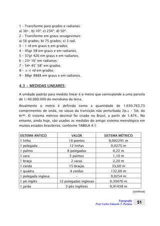 Topografia
Prof. Carlos Eduardo T. Pastana 51
1 – Transforme para grados e radianos:
a) 36o ; b) 10º; c) 234º; d) 50º.
2 – Transforme em graus sexagesimais:
a) 56 grados; b) 75 grados; c) 3 rad.
3 – 1 rd em graus e em grados;
4 – 45gr 58 em graus e em radianos;
5 – 37gr 426 em graus e em radianos;
6 – 23o 16’ em radianos;
7 – 54o 45’ 58” em grados;
8 – 4/π rd em grados;
9 – 88gr 8888 em graus e em radianos.
4.3 - MEDIDAS LINEARES:
A unidade padrão para medida linear é o metro que corresponde a uma parcela
de 1/40.000.000 do meridiano da terra.
Atualmente o metro é definido como a quantidade de 1.650.763,73
comprimentos de onda, no vácuo da transição não perturbada 2p10 - 5d5 do
Kr86. O sistema métrico decimal foi criado no Brasil, a partir de 1.874.. No
entanto, ainda hoje, são usados as medidas do antigo sistema metrológico em
muitos estados brasileiros, conforme TABELA 4.1:
SISTEMA ANTIGO VALOR SISTEMA MÉTRICO
1 linha 10 pontos 0,002291 m
1 polegada 12 linhas 0,0275 m
1 palmo 8 polegadas 0,22 m
1 vara 5 palmos 1,10 m
1 braça 2 varas 2,20 m
1 corda 15 braças 33,00 m
1 quadra 4 cordas 132,00 m
1 polegada inglesa - 0,0254 m
1 pé inglês 12 polegadas inglesas 0,30476 m
1 jarda 3 pés ingleses 0,91438 m
(continua)
 
