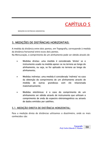 Topografia
Prof. Carlos Eduardo T. Pastana 59
CAPÍTULO 5
MEDIÇÕES DE DISTÂNCIAS HORIZONTAIS.
5. MEDIÇÕES DE DISTÂNCIAS HORIZONTAIS:
A medida da distância entre dois pontos, em Topografia, corresponde à medida
da distância horizontal entre esses dois pontos.
Na Mensuração, o comprimento de um alinhamento pode ser obtido através de:
• Medidas diretas: uma medida é considerada ‘direta’ se o
instrumento usado na medida apoiar-se no terreno ao longo do
alinhamento, ou seja, se for aplicado no terreno ao longo do
alinhamento;
• Medidas indiretas: uma medida é considerada ‘indireta’ no caso
da obtenção do comprimento de um alinhamento através de
medida de outras grandezas com ele relacionada
matematicamente;
• Medidas eletrônicas: é o caso do comprimento de um
alinhamento ser obtido através de instrumento que utilizam o
comprimento de onda do espectro eletromagnético ou através
de dados emitidos por satélites.
5.1. MEDIÇÃO DIRETA DE DISTÂNCIA HORIZONTAL:
Para a medição direta de distâncias utilizamos o diastímetro, onde os mais
conhecidos são:
 